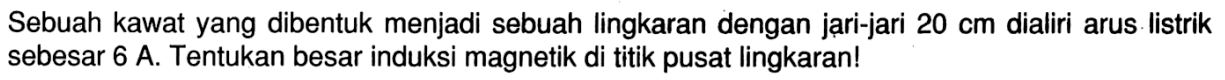 Sebuah kawat yang dibentuk menjadi sebuah lingkaran dengan jari-jari 20 cm dialiri arus Iistrik sebesar 6 A. Tentukan besar induksi magnetik di titik pusat lingkaran!