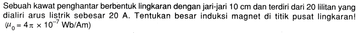 Sebuah kawat penghantar berbentuk lingkaran dengan jari-jari  10 cm  dan terdiri dari 20 lilitan yang dialiri arus listrik sebesar 20 A. Tentukan besar induksi magnet di titik pusat lingkaran!  (mu0 = 4 pi x 10^(-7) Wb/Am) 