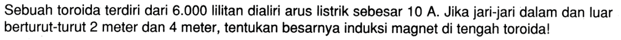 Sebuah toroida terdiri dari  6.000  lilitan dialiri arus listrik sebesar 10 A. Jika jari-jari dalam dan luar berturut-turut 2 meter dan 4 meter, tentukan besarnya induksi magnet di tengah toroida!