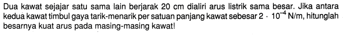 Dua kawat sejajar satu sama lain berjarak 20 cm dialiri arus listrik sama besar. Jika antara kedua kawat timbul gaya tarik-menarik per satuan panjang kawat sebesar 2 . 10^(-4) N/m, hitunglah besarnya kuat arus pada masing-masing kawat!