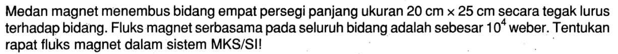 Medan magnet menembus bidang empat persegi panjang ukuran 20 cm x 25 cm secara tegak lurus terhadap bidang. Fluks magnet serbasama pada seluruh bidang adalah sebesar 10^4 weber. Tentukan rapat fluks magnet dalam sistem MKS/SI!