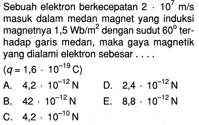 Sebuah elektron berkecepatan 2 x 10^7 m/s masuk dalam medan magnet yang induksi magnetnya 1,5 Wb/m^2 dengan sudut 60 ter- hadap garis medan, maka gaya magnetik yang dialami elektron sebesar .... (q = 1,6 x 10^-19 C)