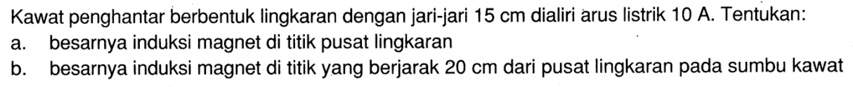 Kawat penghantar berbentuk lingkaran dengan jari-jari 15 cm dialiri arus listrik 10 A. Tentukan: a besarnya induksi magnet di titik pusat lingkaran b. besarnya induksi magnet di titik yang berjarak 20 cm dari pusat lingkaran pada sumbu kawat