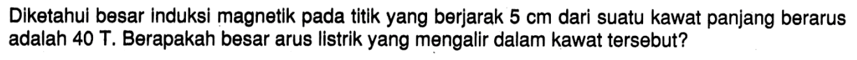 Diketahul besar induksi magnetik pada titik yang berjarak 5 cm dari suatu kawat panjang berarus adalah 40 T. Berapakah besar arus listrik yang mengalir dalam kawat tersebut?