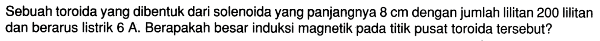 Sebuah toroida yang dibentuk dari solenoida yang panjangnya 8 cm dengan jumlah lilitan 200 lilitan dan berarus listrik 6 A. Berapakah besar induksi magnetik pada titik pusat toroida tersebut?