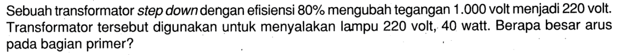 Sebuah transformator step down dengan efisiensi 80% mengubah tegangan 1.000 volt menjadi 220 volt. Transformator tersebut digunakan untuk menyalakan lampu 220 volt, 40 watt. Berapa besar arus pada bagian primer?