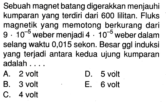 Sebuah magnet batang digerakkan menjauhi kumparan yang terdiri dari 600 lilitan. Fluks magnetik yang memotong berkurang dari  9 . 10^(-5) weber menjadi  4 . 10^(-5)  weber dalam selang waktu 0,015 sekon. Besar ggl induksi yang terjadi antara kedua ujung kumparan adalah ....