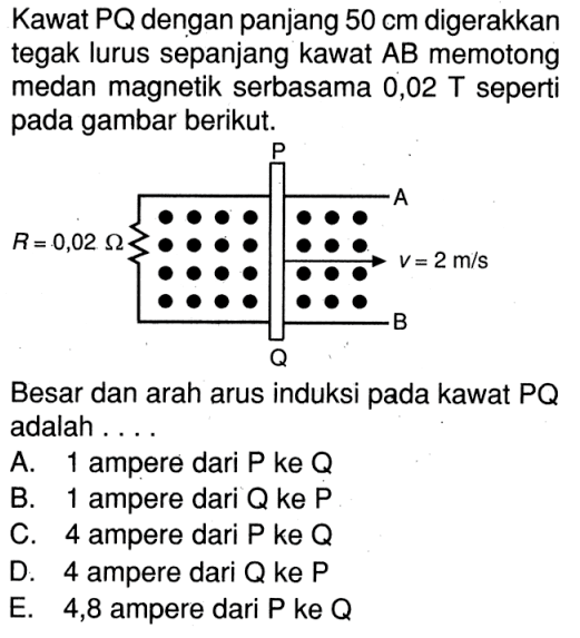 Kawat  P Q  dengan panjang  50 cm  digerakkan tegak lurus sepanjang kawat  A B  memotong medan magnetik serbasama 0,02 T seperti pada gambar berikut.P A R = 0,02 Ohm v = 2 m/s Besar dan arah arus induksi pada kawat  PQ  adalah .... 