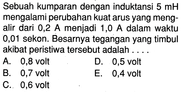 Sebuah kumparan dengan induktansi  5 mH mengalami perubahan kuat arus yang mengalir dari 0,2 A menjadi 1,0 A dalam waktu 0,01 sekon. Besarnya tegangan yang timbul akibat peristiwa tersebut adalah .... 