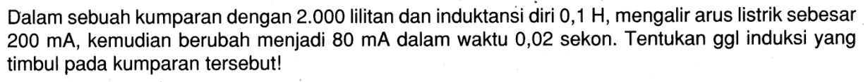 Dalam sebuah kumparan dengan  2.000  lilitan dan induktansi diri  0,1 H , mengalir arus listrik sebesar  200 mA , kemudian berubah menjadi  80 mA  dalam waktu 0,02 sekon. Tentukan ggl induksi yang timbul pada kumparan tersebut! 