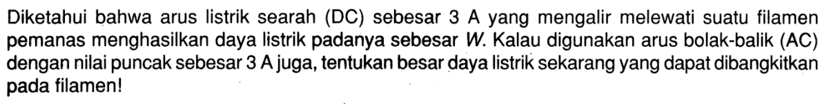 Diketahui bahwa arus listrik searah (DC) sebesar 3 A yang mengalir melewati suatu filamen pemanas menghasilkan daya listrik padanya sebesar  W . Kalau digunakan arus bolak-balik (AC) dengan nilai puncak sebesar 3 A juga, tentukan besar daya listrik sekarang yang dapat dibangkitkan pada filamen! 