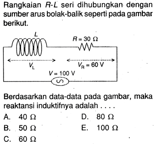 Rangkaian  R-L  seri dihubungkan dengan sumber arus bolak-balik seperti pada gambar berikut.L R = 30 Ohm VL VR = 60 V V = 100V Berdasarkan data-data pada gambar, maka reaktansi induktifnya adalah .... 