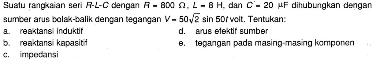 Suatu rangkaian seri R-L-C dengan R=800 ohm, L=8 H, dan C=20 mu F dihubungkan dengan sumber arus bolak-balik dengan tegangan V=50 akar(2) sin 50t volt. Tentukan:a. reaktansi induktif b. reaktansi kapasitif c. impedansi    d. arus efektif sumber e. tegangan pada masing-masing komponen 