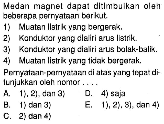 Medan magnet dapat ditimbulkan oleh beberapa pernyataan berikut: 1) Muatan Iistrlk yang bergerak. 2) Konduktor yang dialiri arus listrik. 3) Konduktor yang dialiri arus bolak-balik. 4) Muatan listrik yang tidak bergerak. Pernyataan-pernyataan di atas yang tepat ditunjukkan oleh nomor ...