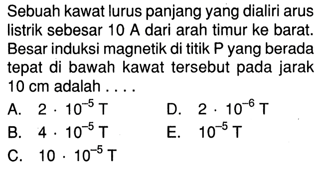 Sebuah kawat lurus panjang yang dialiri arus listrik sebesar 10 A dari arah timur ke barat. Besar induksi magnetik di titik P yang berada tepat di bawah kawat tersebut pada jarak 10 cm adalah ...