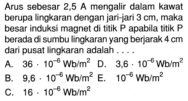 Arus sebesar 2,5 A mengalir dalam kawat berupa lingkaran dengan jari-jari 3 cm, maka besar induksi magnet di titik P apabila titik P berada di sumbu lingkaran yang berjarak 4 cm dari pusat lingkaran adalah