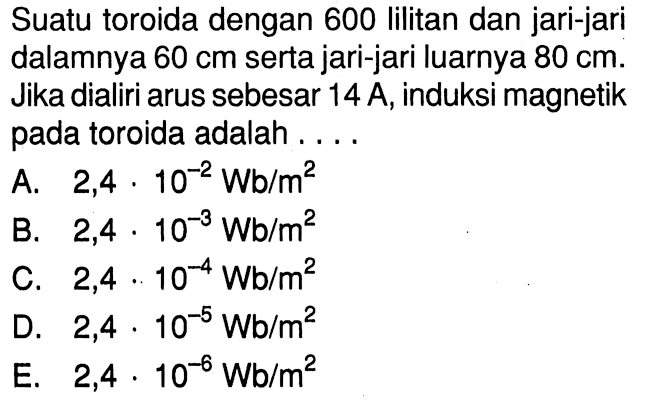 Suatu toroida dengan 600 lilitan dan jari-jari dalamnya  60 cm  serta jari-jari luarnya  80 cm . Jika dialiri arus sebesar  14 A , induksi magnetik pada toroida adalah....  