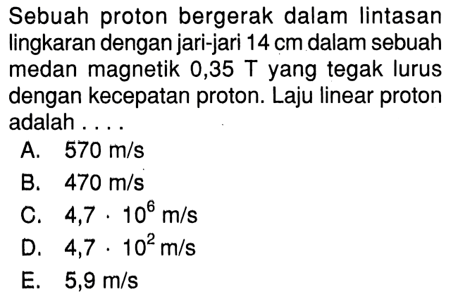 Sebuah proton bergerak dalam lintasan lingkaran dengan jari-jari  14 cm  dalam sebuah medan magnetik 0,35 T yang tegak lurus dengan kecepatan proton. Laju linear proton adalah .... 