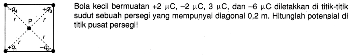 Bola kecil bermuatan +2 muC, -2 muC, 3 muC, dan -6 muC diletakkan di titik-titik sudut sebuah persegi yang mempunyai diagonal 0,2 m. Hitunglah potensial di titik pusat persegi!