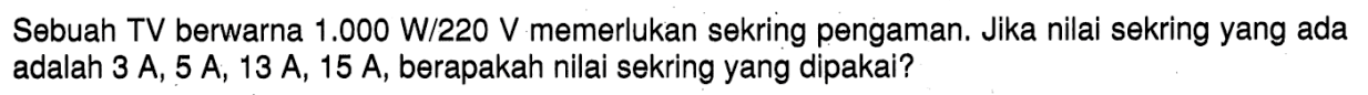 Sebuah TV berwarna 1.000 W/220 V memerlukan sekring pengaman. Jika nilai sekring yang ada adalah 3 A, 5 A, 13 A, 15 A, berapakah nilai sekring yang dipakai?