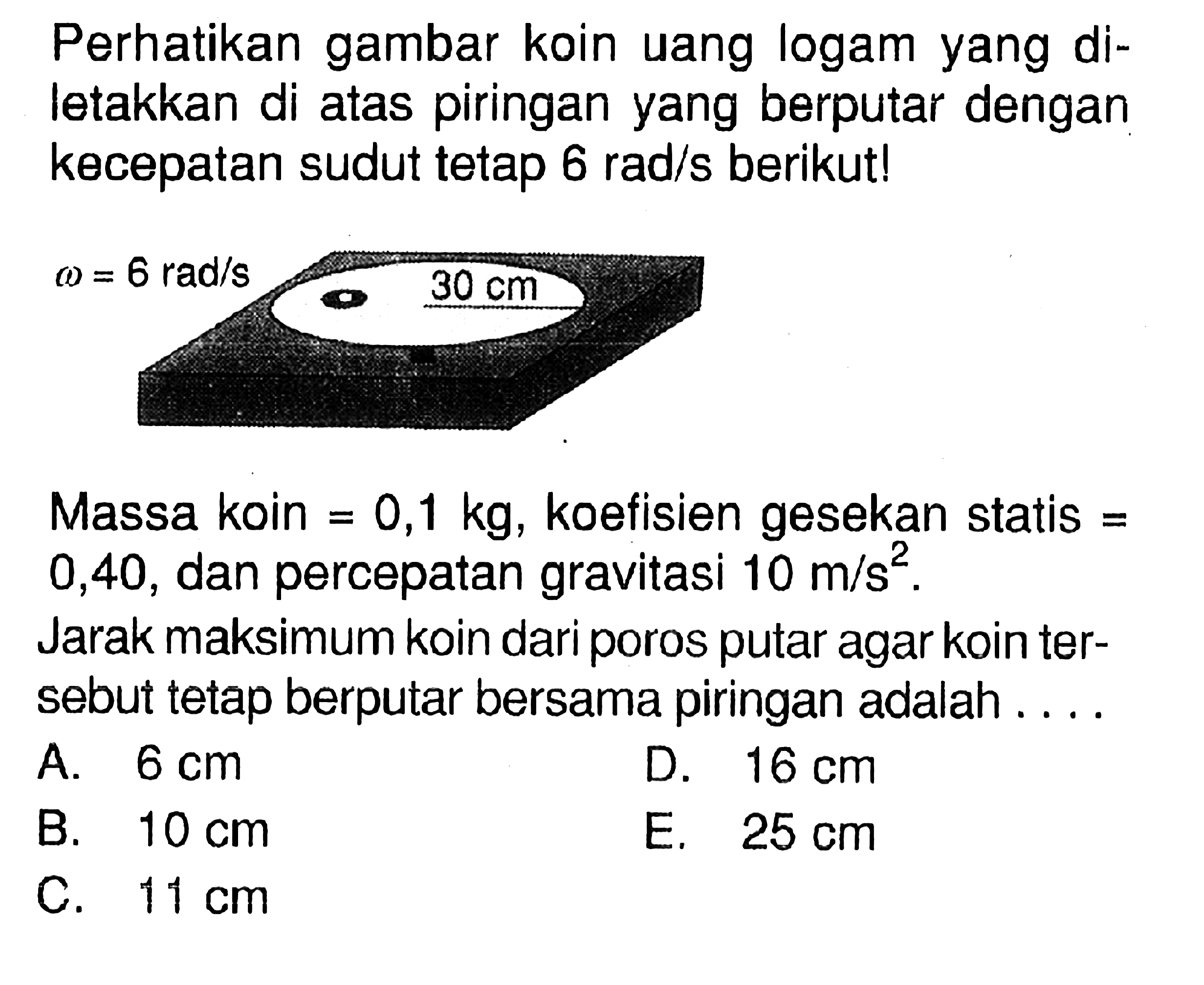 Perhatikan gambar koin uang logam yang diletakkan di atas piringan yang berputar dengan kecepatan sudut tetap 6 rad/s berikut! omega = 6 rad/s 30 cm Massa koin = 0,1 kg, koefisien gesekan statis = 0,40, dan percepatan gravitasi = 10 m/s^2. Jarak maksimum koin dari poros putar agar koin tersebut tetap berputar bersama piringan adalah .....