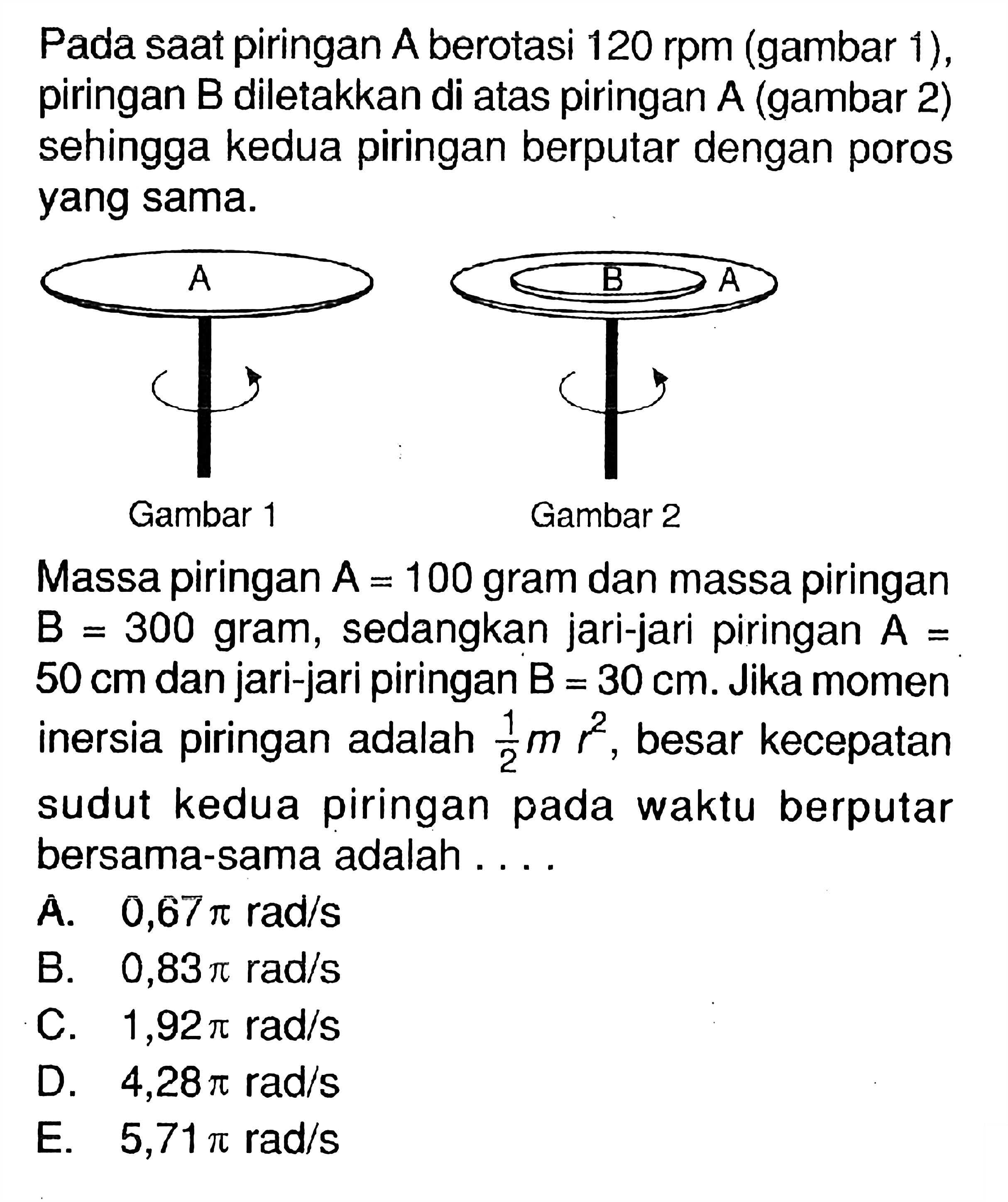 Pada saat piringan A.berotasi 120 rpm (gambar 1), piringan B.diletakkan di atas piringan A.(gambar 2) sehingga kedua piringan berputar dengan poros yang sama. A Gambar 1 A Gambar 2 Massa piringan A.= 100 gram dan massa piringan B.= 300 gram, sedangkan jari-jari piringan A= 50 cm dan jari-jari piringan B= 30 cm. Jika momen inersia piringan adalah 1/2 m r^2, besar kecepatan sudut kedua piringan pada waktu berputar bersama-sama adalah