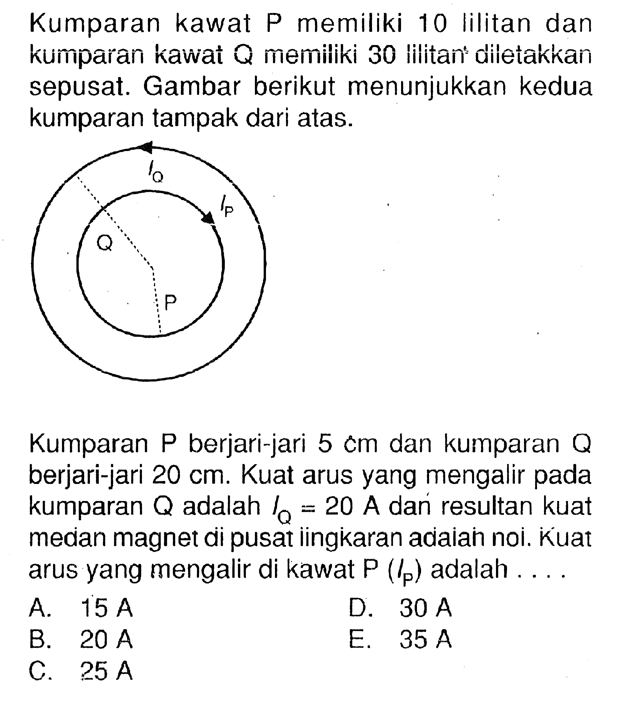 Kumparan kawat P memiliki 10 lilitan dan kumparan kawat Q memiliki 30 lilitan diletakkan sepusat. Gambar berikut menunjukkan kedua kumparan tampak dari atas.lo lp Q P Kumparan  P  berjari-jari  5 cm  dan kumparan  Q  berjari-jari  20 cm . Kuat arus yang mengalir pada kumparan  Q  adalah  IQ=20 A  dan resultan kuat median magnet di pusat ingkaran adaian noi. kuat arus yang mengalir di kawat  P(lP)  adalah .... 