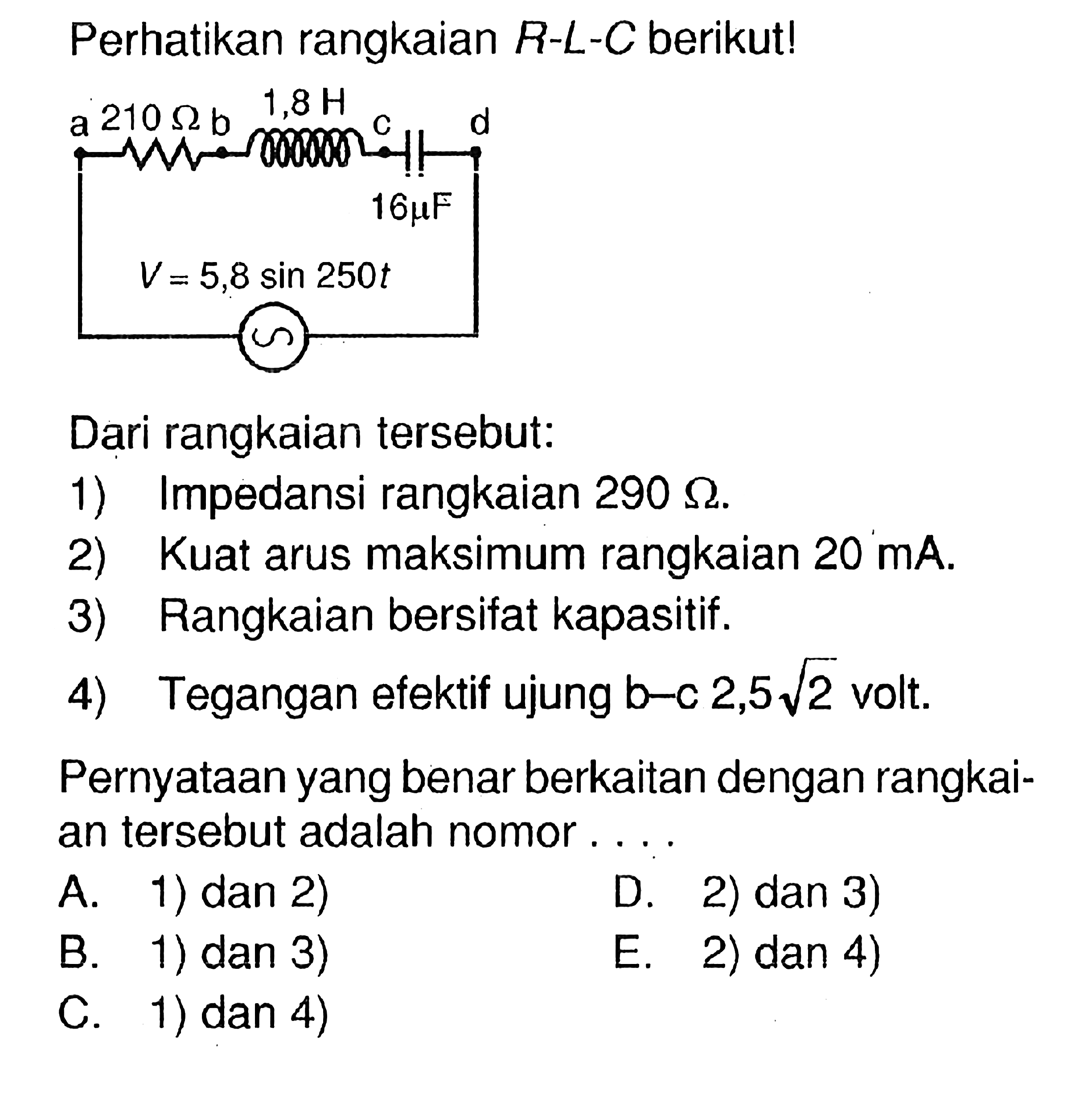 Perhatikan rangkaian  R-L-C  berikut!a b c d 210 Ohm 1,8 H 16 muF V = 5,7 sun 250t Dari rangkaian tersebut:1) Impedansi rangkaian  290 Ohm.2) Kuat arus maksimum rangkaian  20 mA .3) Rangkaian bersifat kapasitif.4) Tegangan efektif ujung b-c  2,5 akar(2)  volt.Pernyataan yang benar berkaitan dengan rangkaian tersebut adalah nomor ....A. 1) dan 2)
D. 2) dan 3)
B. 1) dan 3)
E. 2) dan 4)
C. 1) dan 4) 