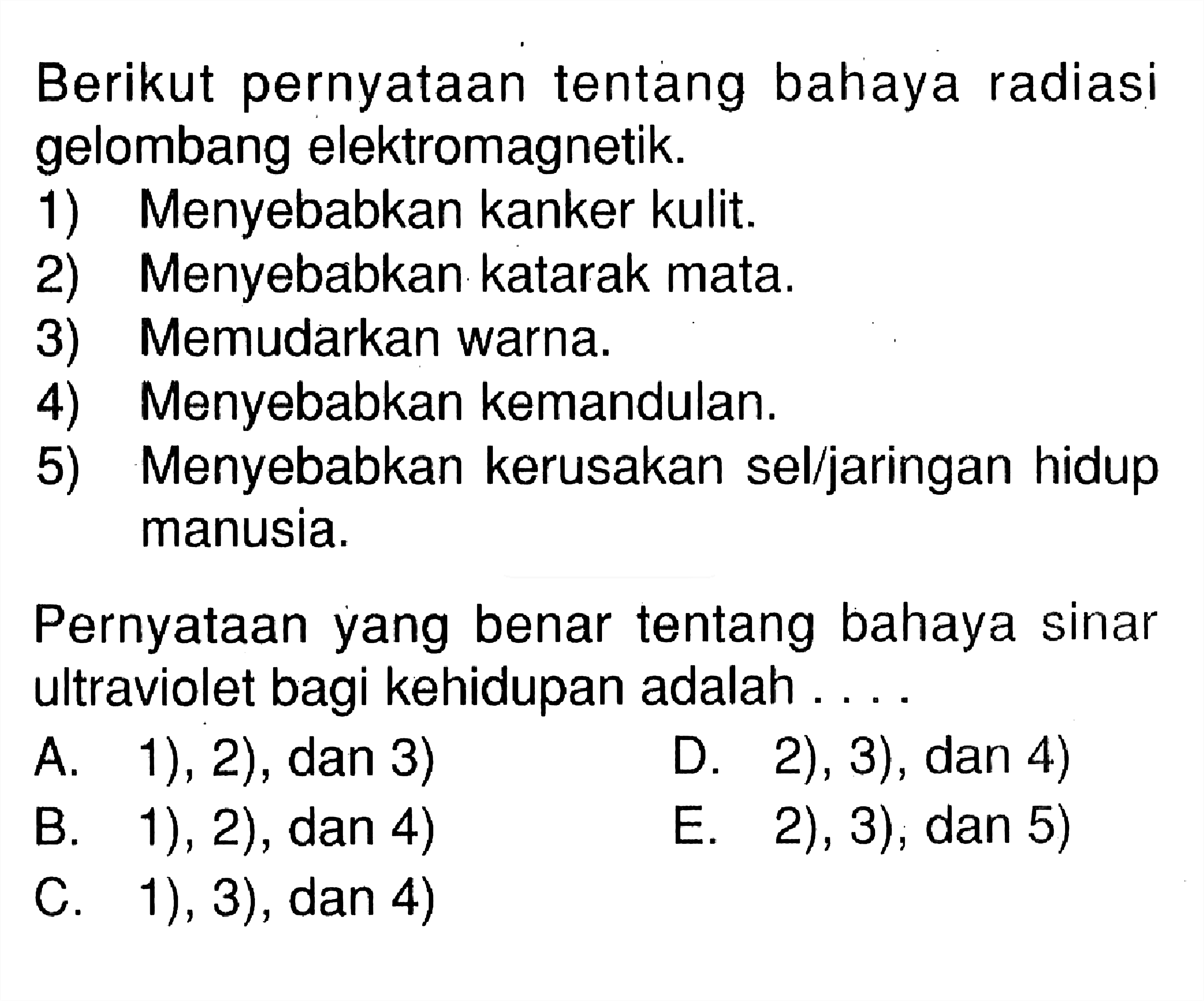 Berikut pernyataan tentang bahaya radiasi gelombang elektromagnetik.1) Menyebabkan kanker kulit.2) Menyebabkan katarak mata.3) Memudarkan warna.4) Menyebabkan kemandulan.5) Menyebabkan kerusakan sel/jaringan hidup manusia.Pernyataan yang benar tentang bahaya sinar ultraviolet bagi kehidupan adalah ....A. 1), 2), dan 3)D. 2), 3), dan 4)B. 1), 2), dan 4)E. 2), 3), dan 5)C. 1), 3), dan 4) 