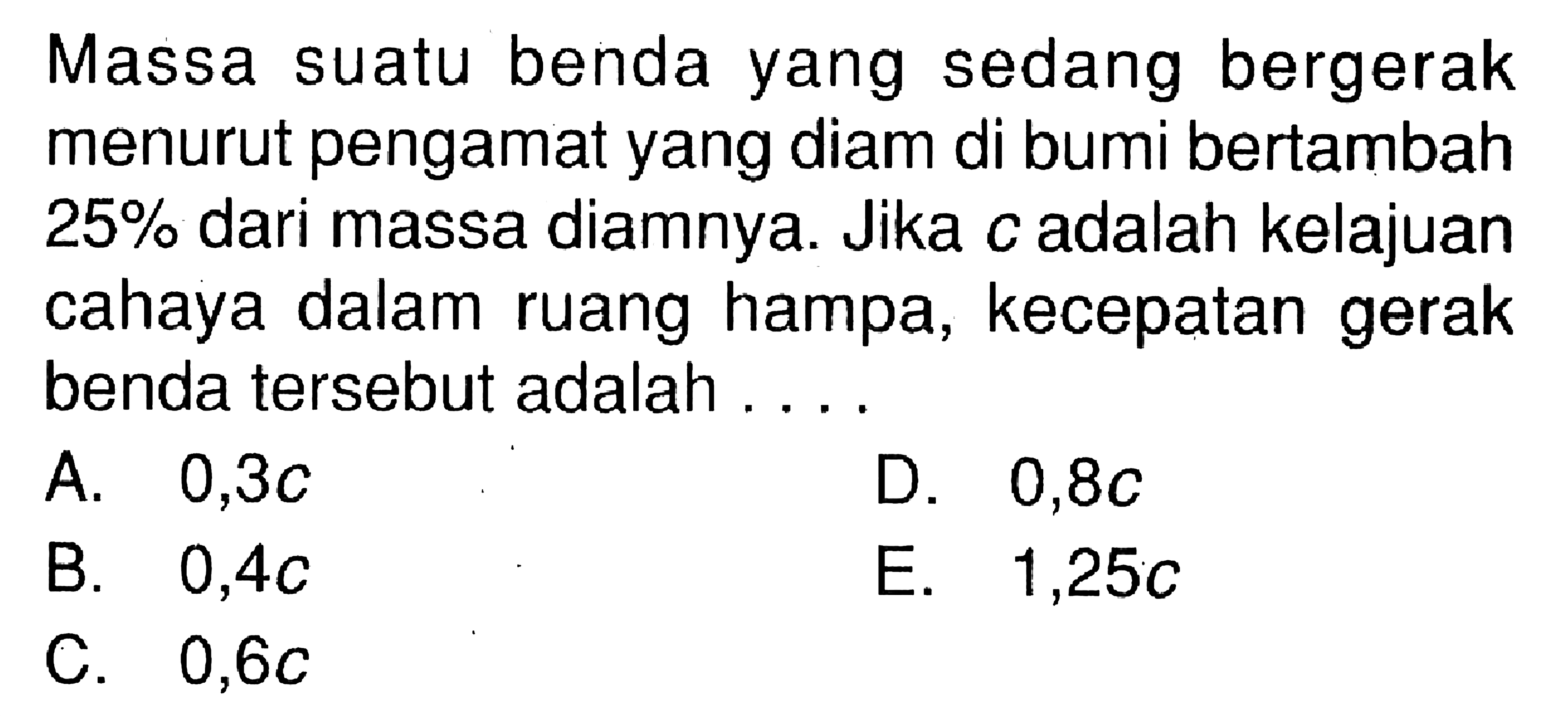 Massa suatu benda yang sedang bergerak menurut pengamat yang diam di bumi bertambah 25% dari massa diamnya. Jika c adalah kelajuan cahaya dalam ruang hampa, kecepatan gerak benda tersebut adalah ...