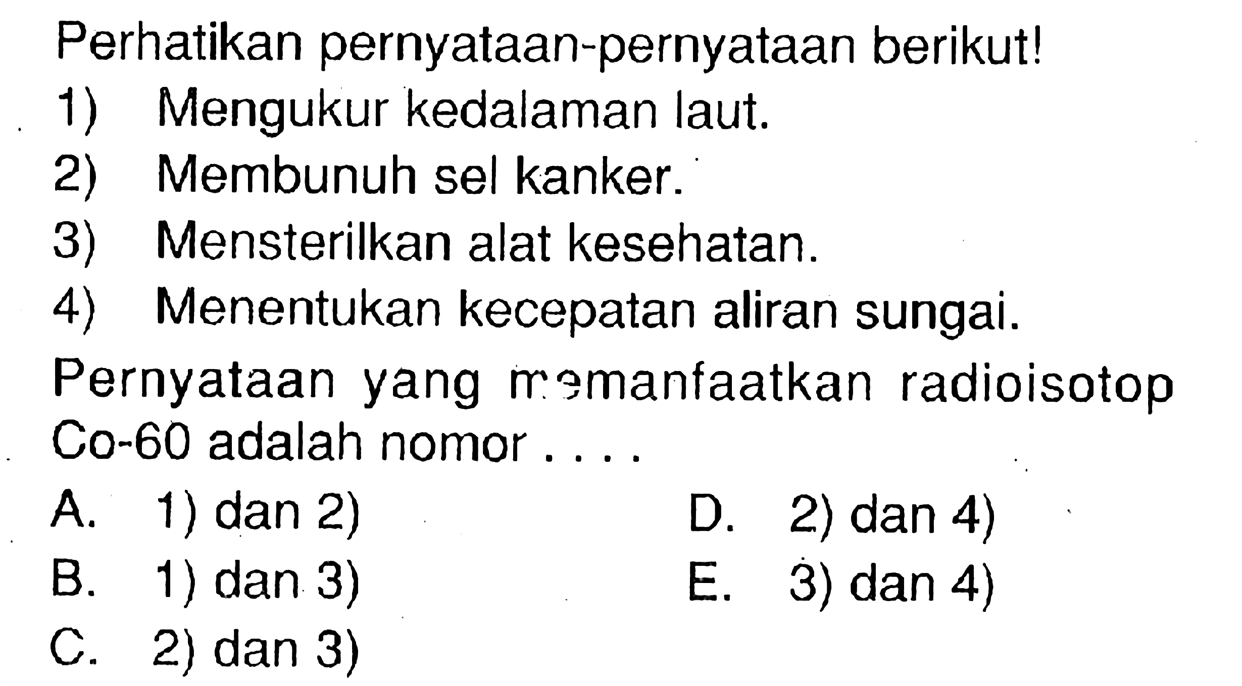 Perhatikan pernyataan-pernyataan berikut!1) Mengukur kedalaman laut.2) Membunuh sel kanker.3) Mensterilkan alat kesehatan.4) Menentukan kecepatan aliran sungai.Pernyataan yang momanfaatkan radioisotopCo-60 adalah nomor ....