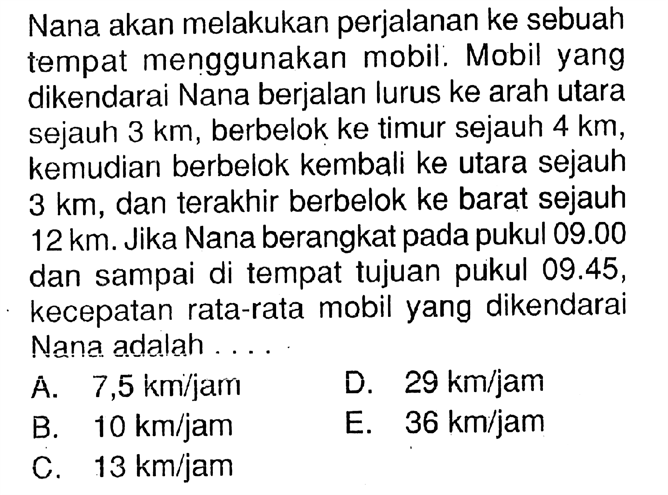 Nana akan melakukan perjalanan ke sebuah tempat menggunakan mobil. Mobil yang dikendarai Nana berjalan lurus ke arah utara sejauh  3 km , berbelok ke timur sejauh  4 km , kemudian berbelok kembali ke utara sejauh  3 km , dan terakhir berbelok ke barat sejauh  12 km . Jika Nana berangkat pada pukul  09.00  dan sampai di tempat tujuan pukul 09.45, kecepatan rata-rata mobil yang dikendarai Nana adalah .... 