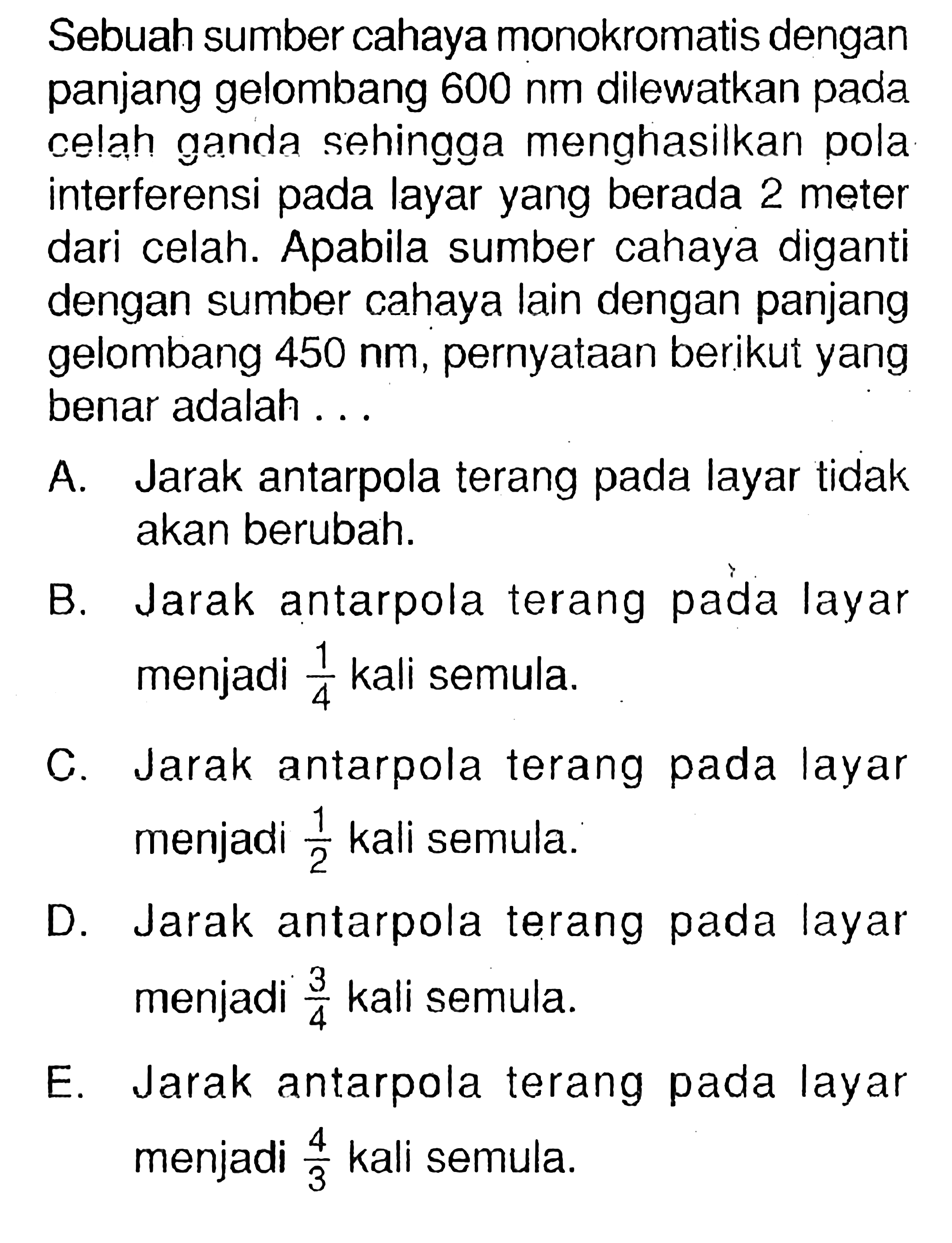 Sebuah sumber cahaya monokromatis dengan panjang gelombang  600 nm  dilewatkan pada celah ganda sehingga menghasilkan pola interferensi pada layar yang berada 2 meter dari celah. Apabila sumber cahaya diganti dengan sumber cahaya lain dengan panjang gelombang  450 nm , pernyataan berikut yang benar adalah ...