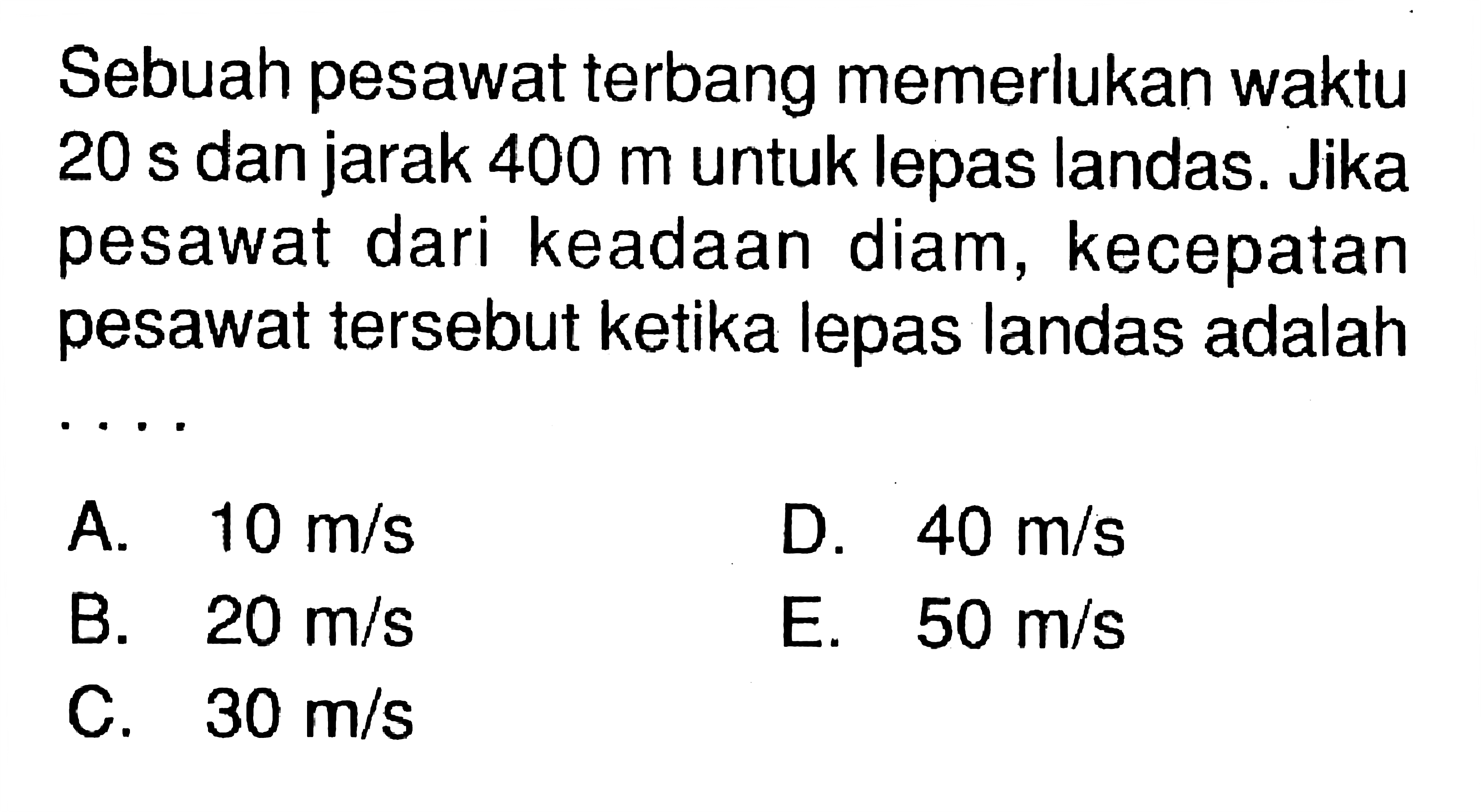 Sebuah pesawat terbang memerlukan waktu 20 s dan jarak 400 m untuk lepas landas. Jika pesawat dari keadaan diam, kecepatan pesawat tersebut ketika lepas landas adalah ....