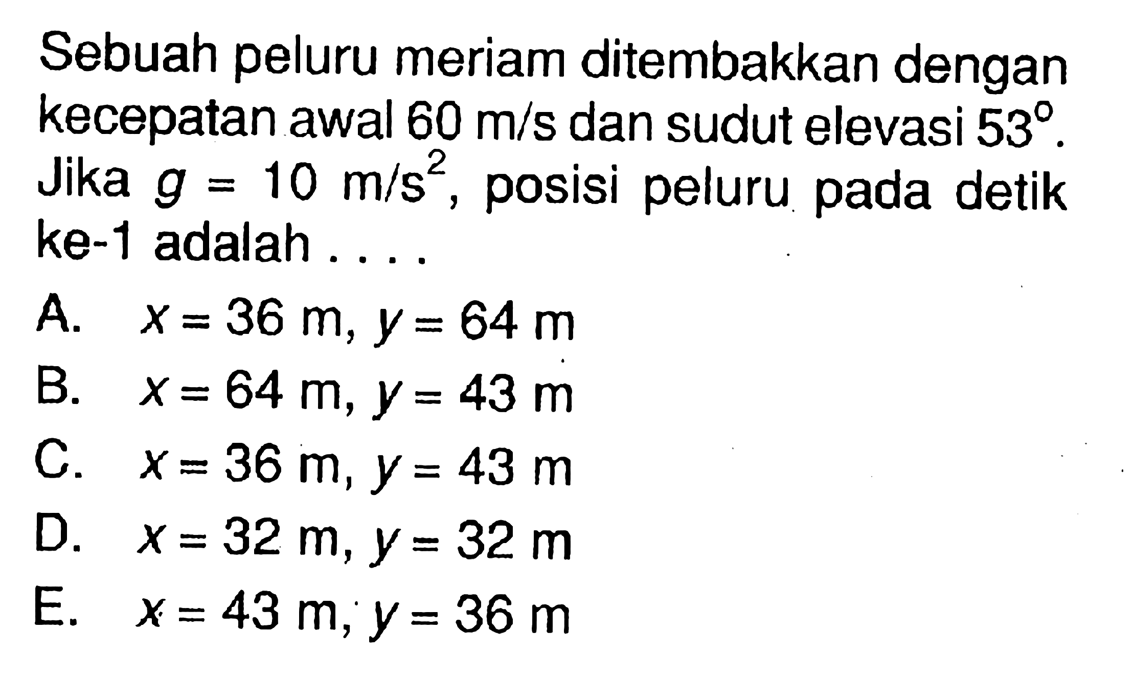 Sebuah peluru meriam ditembakkan dengan kecepatan awal 60 m/s dan sudut elevasi 53. Jika g=10 m/s^2, posisi peluru pada detik ke-1 adalah...