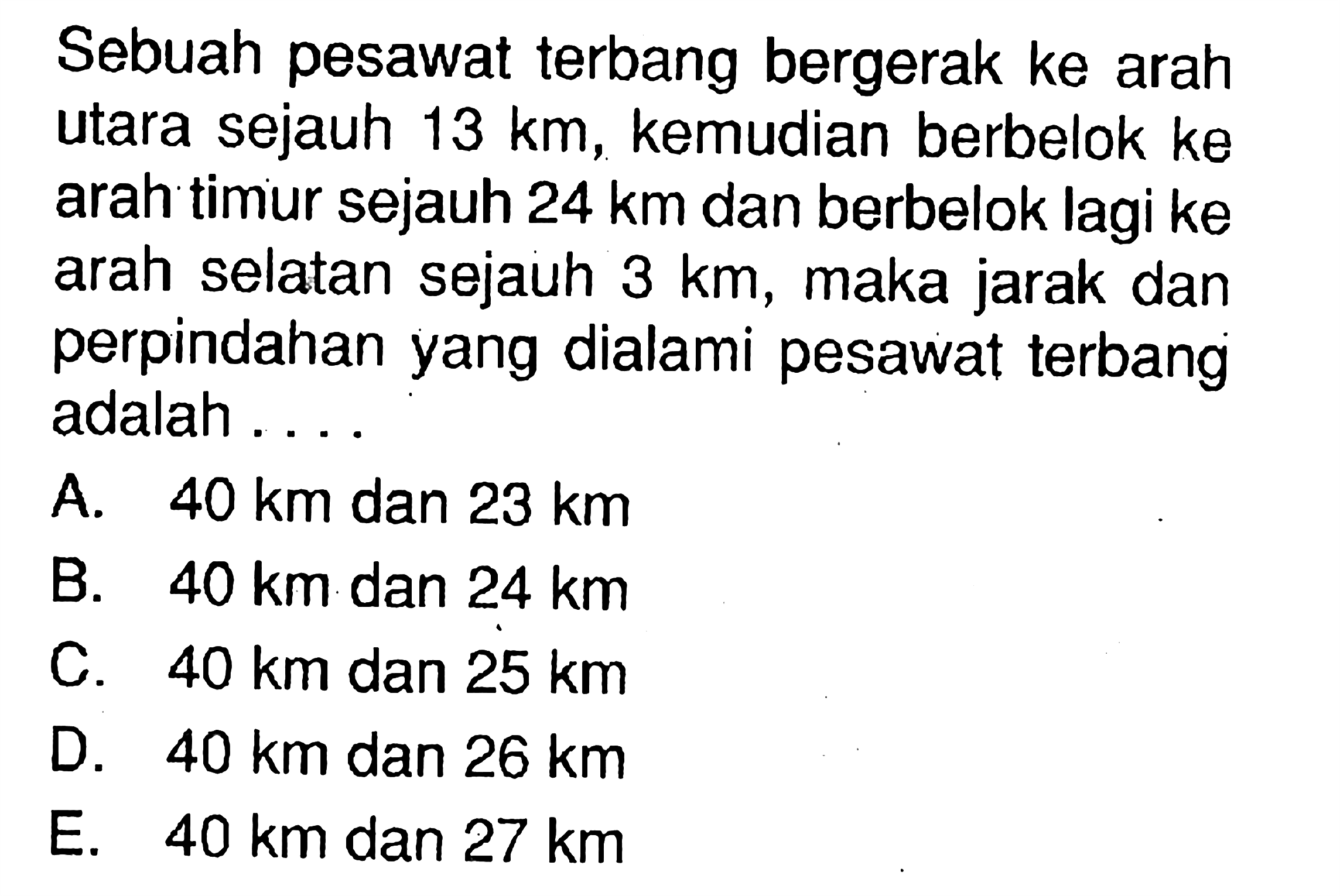 Sebuah pesawat terbang bergerak ke arah utara sejauh 13 km, kemudian berbelok ke arah timur sejauh 24 km dan berbelok lagi ke arah selatan sejauh 3 km, maka jarak dan perpindahan yang dialami pesawat terbang adalah ....