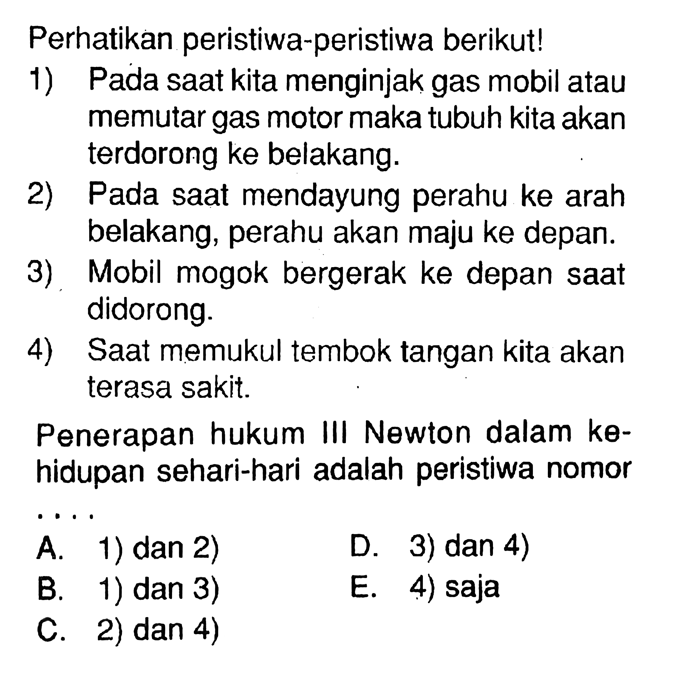 Perhatikan peristiwa-peristiwa berikut!1) Pada saat kita menginjak gas mobil atau memutar gas motor maka tubuh kita akan terdorong ke belakang.2) Pada saat mendayung perahu ke arah belakang, perahu akan maju ke depan.3) Mobil mogok bergerak ke depan saat didorong.4) Saat memukul tembok tangan kita akan terasa sakit.Penerapan hukum III Newton dalam kehidupan sehari-hari adalah peristiwa nomor ....