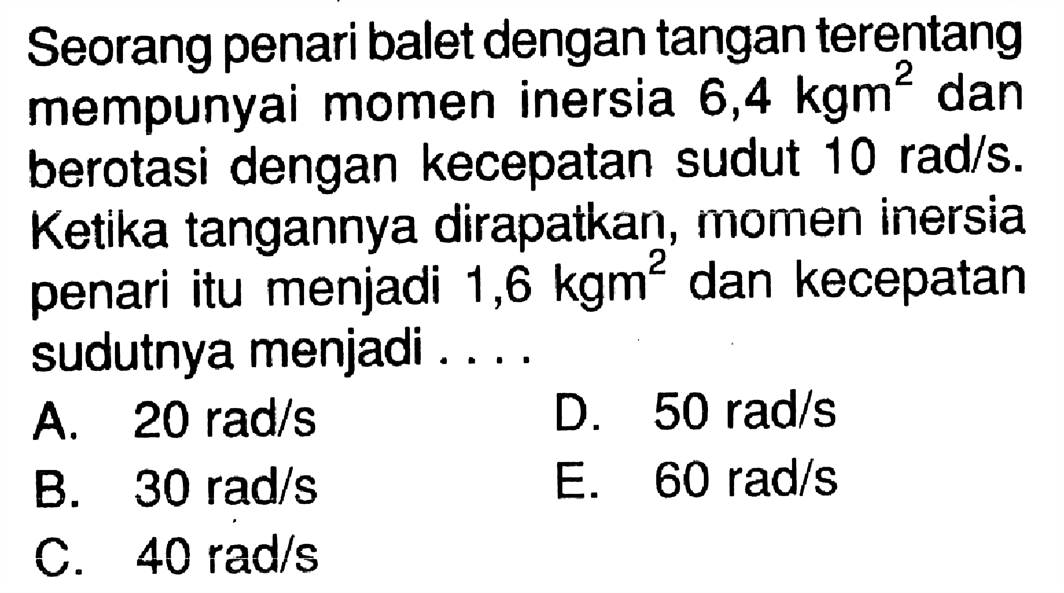 Seorang penari balet dengan tangan terentang mempunyai momen inersia 6,4  kgm^2  dan berotasi dengan kecepatan sudut  10 rad/s . Ketika tangannya dirapatkan, momen inersia penari itu menjadi  1,6 kgm^2  dan kecepatan sudutnya menjadi .... 