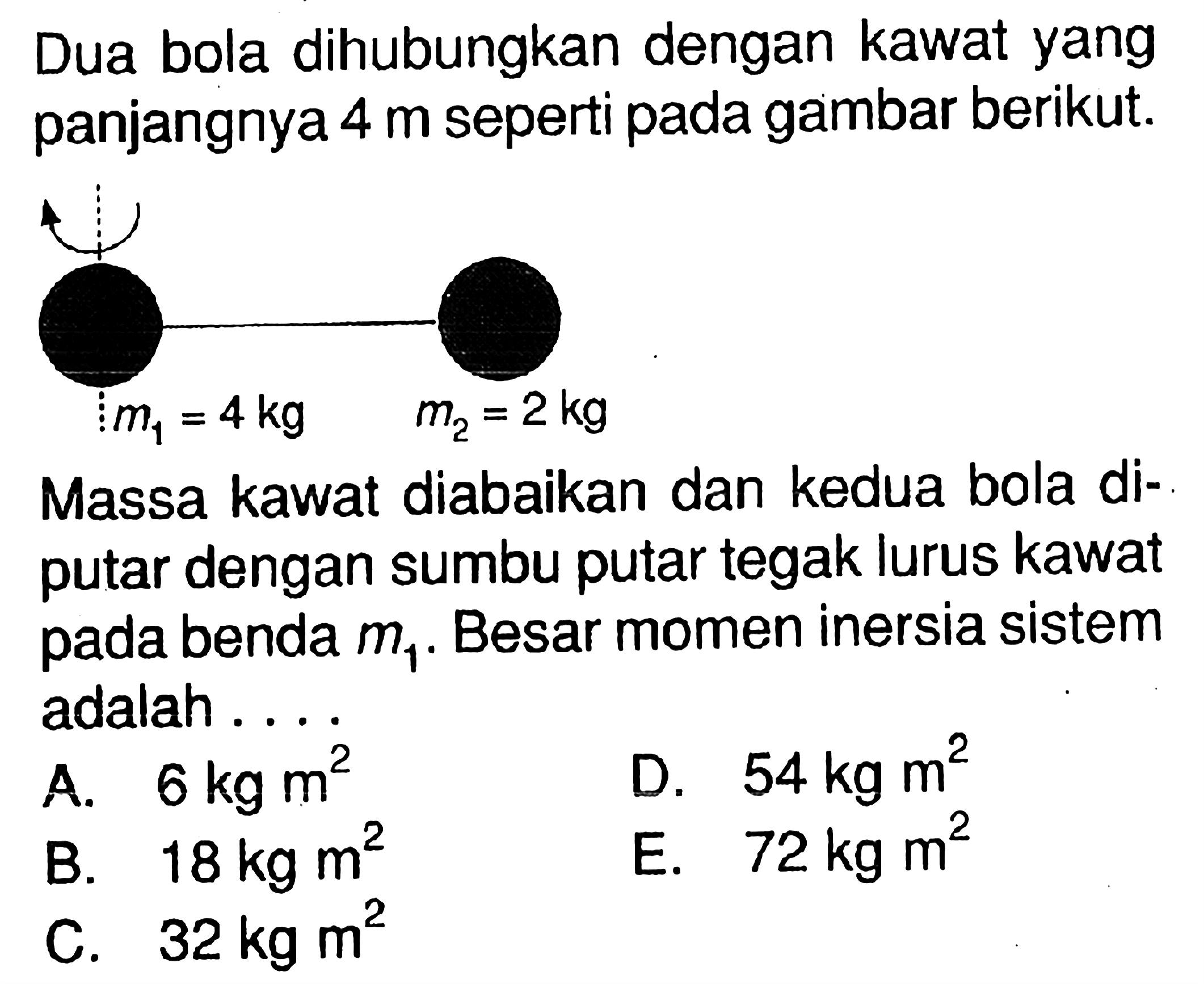 Dua bola dihubungkan dengan kawat yang panjangnya 4 m seperti pada gambar berikut. Massa kawat diabaikan dan kedua bola diputar dengan sumbu tegak lurus kawat benda m1. Besar momen inersia sistem adalah....