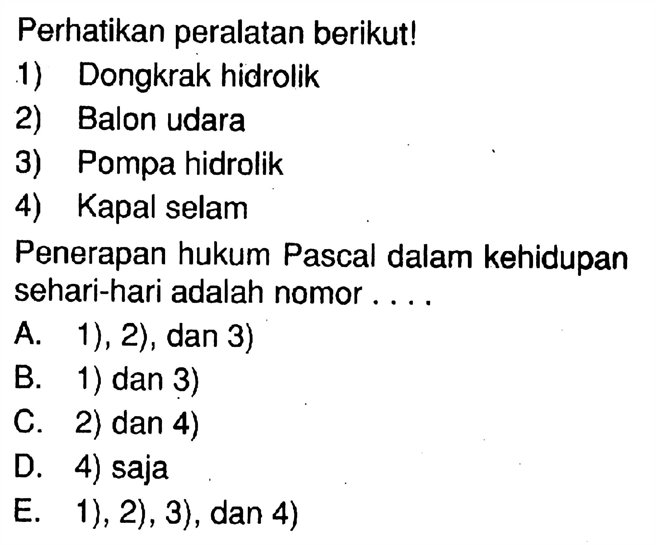 Perhatikan peralatan berikut!1) Dongkrak hidrolik2) Balon udara3) Pompa hidrolik4) Kapal selamPenerapan hukum Pascal dalam kehidupan sehari-hari adalah nomor ....A. 1), 2), dan 3)B. 1) dan 3)C. 2) dan 4)D. 4) sajaE. 1), 2), 3), dan 4) 