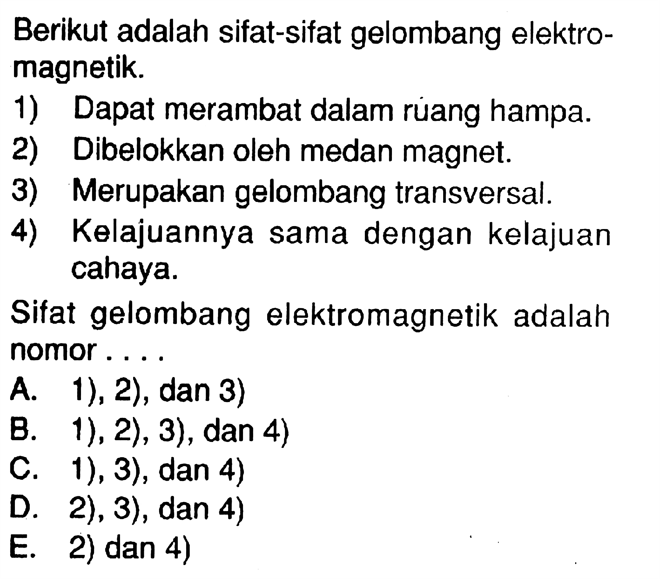 Berikut adalah sifat-sifat gelombang elektromagnetik.1) Dapat merambat dalam ruang hampa.2) Dibelokkan oleh medan magnet.3) Merupakan gelombang transversal.4) Kelajuannya sama dengan kelajuan cahaya.Sifat gelombang elektromagnetik adalah nomor ....A. 1), 2), dan 3)B. 1), 2), 3), dan 4)C. 1), 3), dan 4)D. 2), 3), dan 4)E. 2) dan 4) 