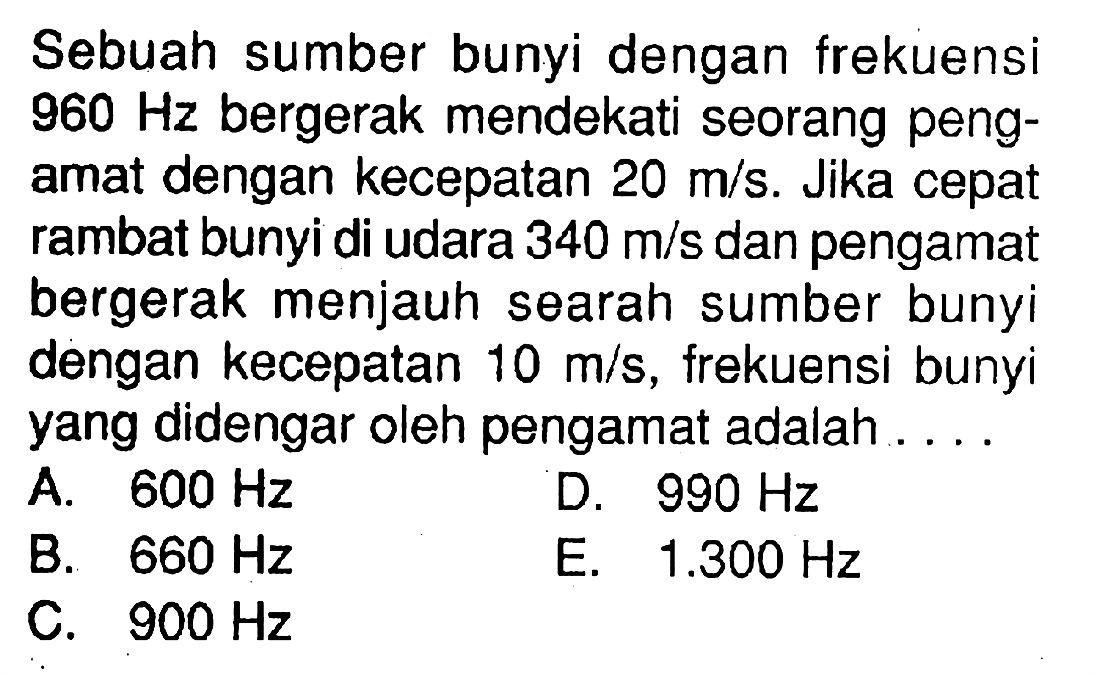 Sebuah sumber bunyi dengan frekuensi 960 Hz bergerak mendekati seorang pengamat dengan kecepatan 20 m/s. Jika cepat rambat bunyi di udara 340 m/s dan pengamat bergerak menjauh searah sumber bunyi dengan kecepatan 10 m/s , frekuensi bunyi yang didengar oleh pengamat adalah ....