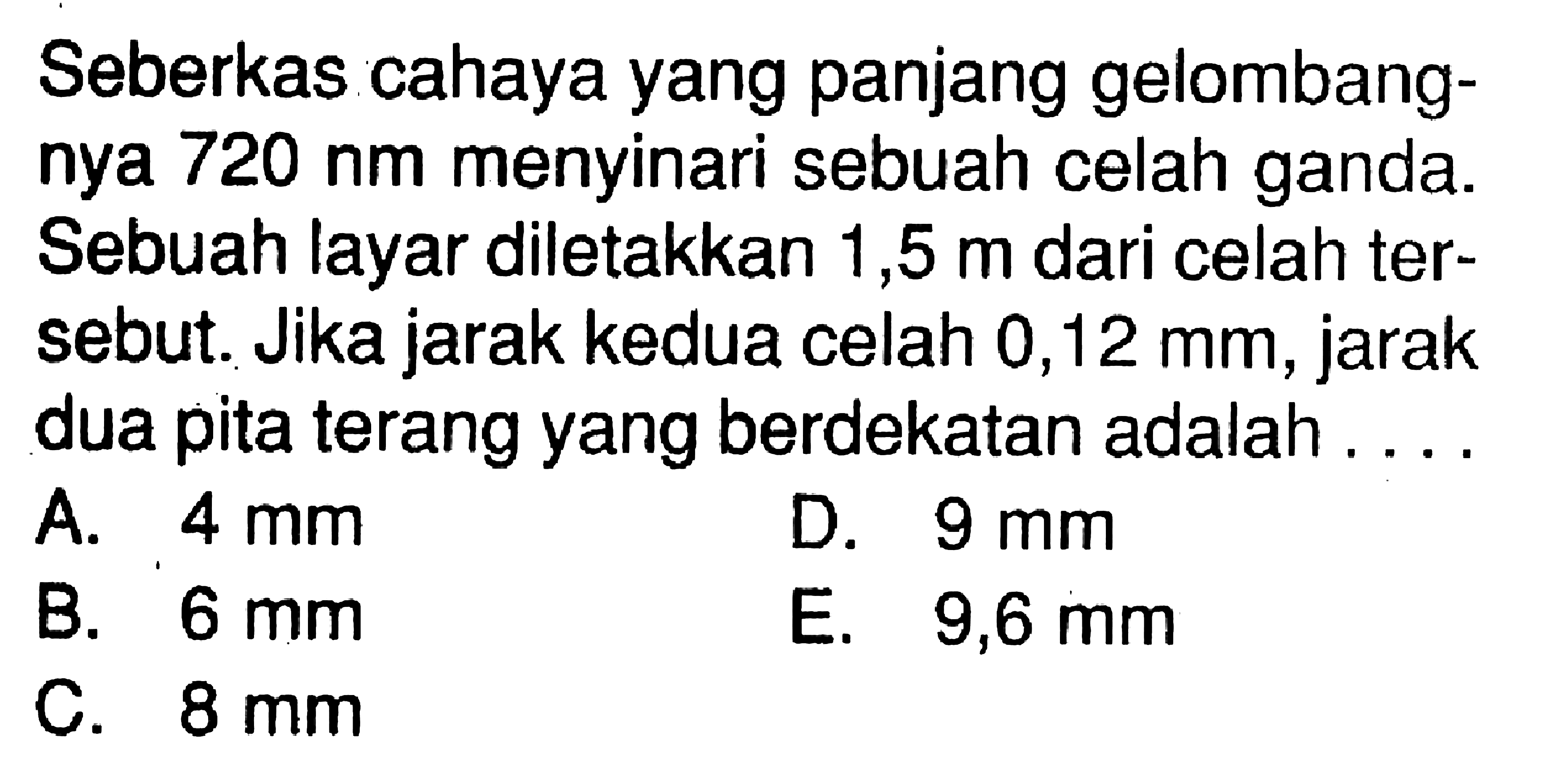 Seberkas cahaya yang panjang gelombangnya  720 nm  menyinari sebuah celah ganda. Sebuah layar diletakkan 1,5  m  dari celah tersebut. Jika jarak kedua celah 0,12 mm, jarak dua pita terang yang berdekatan adalah ....A.  4 mm D.  9 mm B.  6 mm E.  9,6 mm C.  8 mm 