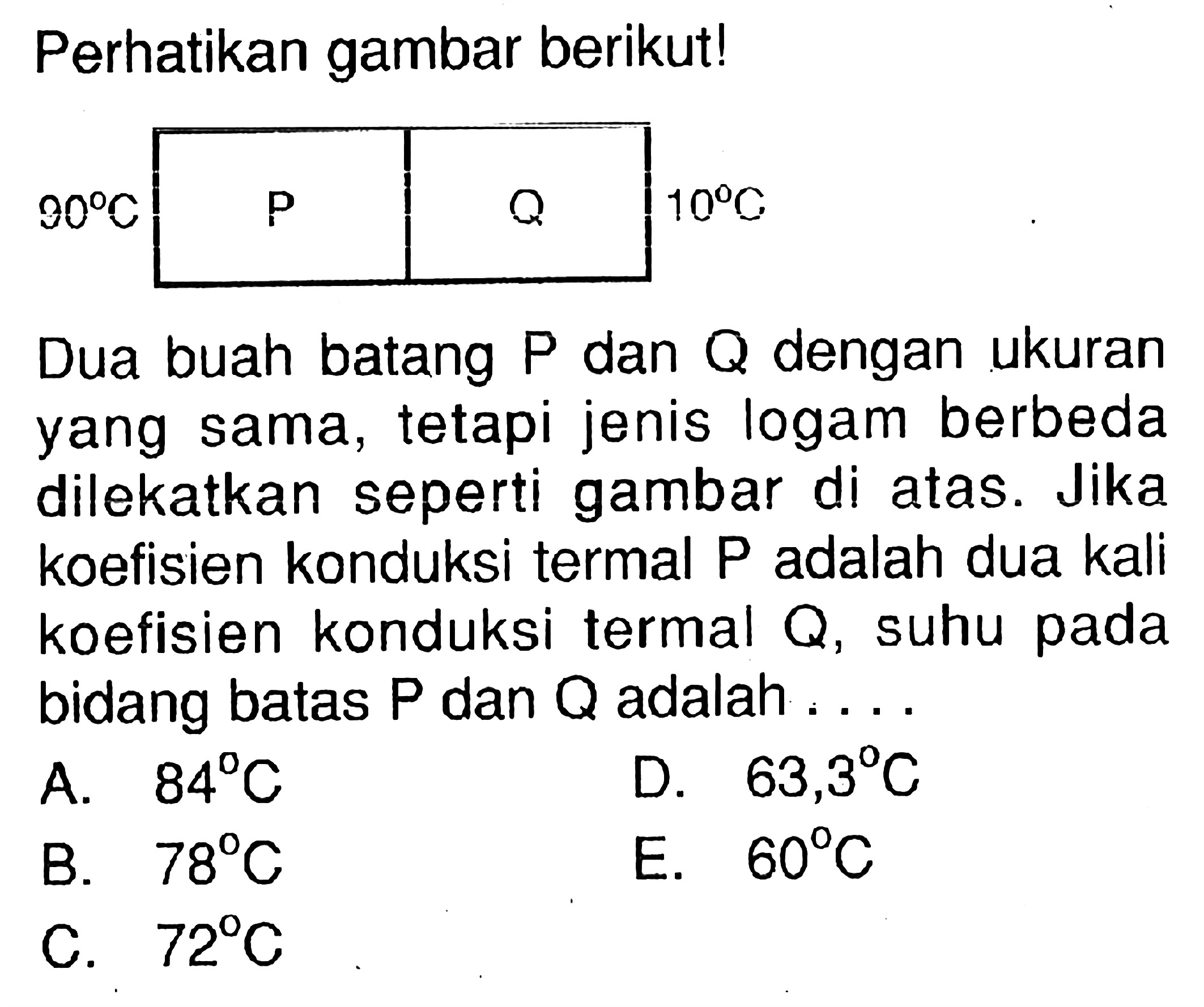 Perhatikan gambar berikut!90C P Q 10C Dua buah batang  P  dan  Q  dengan ukuran yang sama, tetapi jenis logam berbeda dilekatkan seperti gambar di atas. Jika koefisien konduksi termal P adalah dua kali koefisien konduksi termal  Q , suhu pada bidang batas  kg  dan  Q  adalah.... 