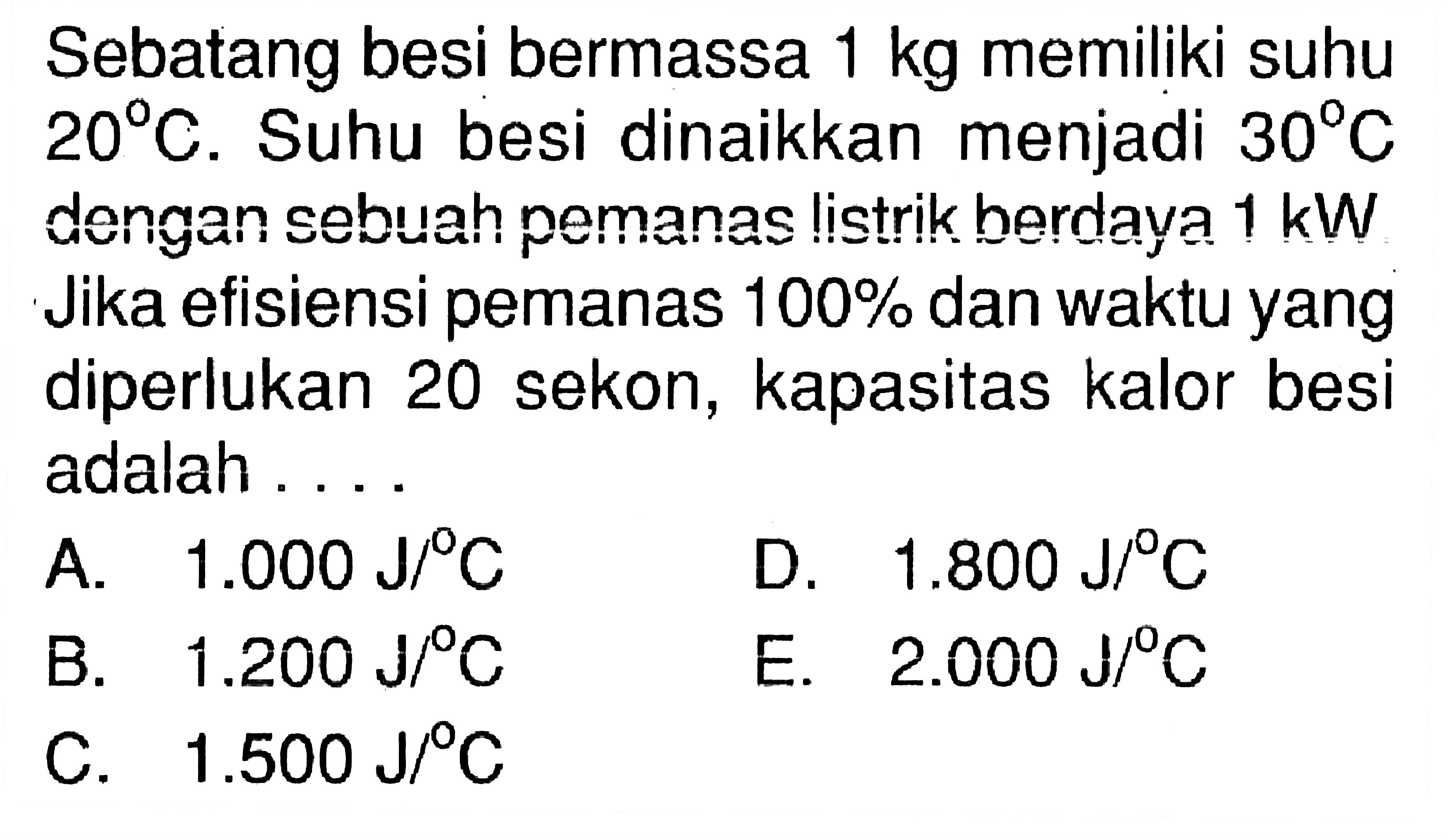 Sebatang besi bermassa 1 kg memiliki suhu 20 C. Suhu besi dinaikkan menjadi 30 C dengan sebuah pemanas listrik berdaya 1 kW. Jika efisiensi pemanas 100% dan waktu yang diperlukan 20 sekon, kapasitas kalor besi adalah .... 