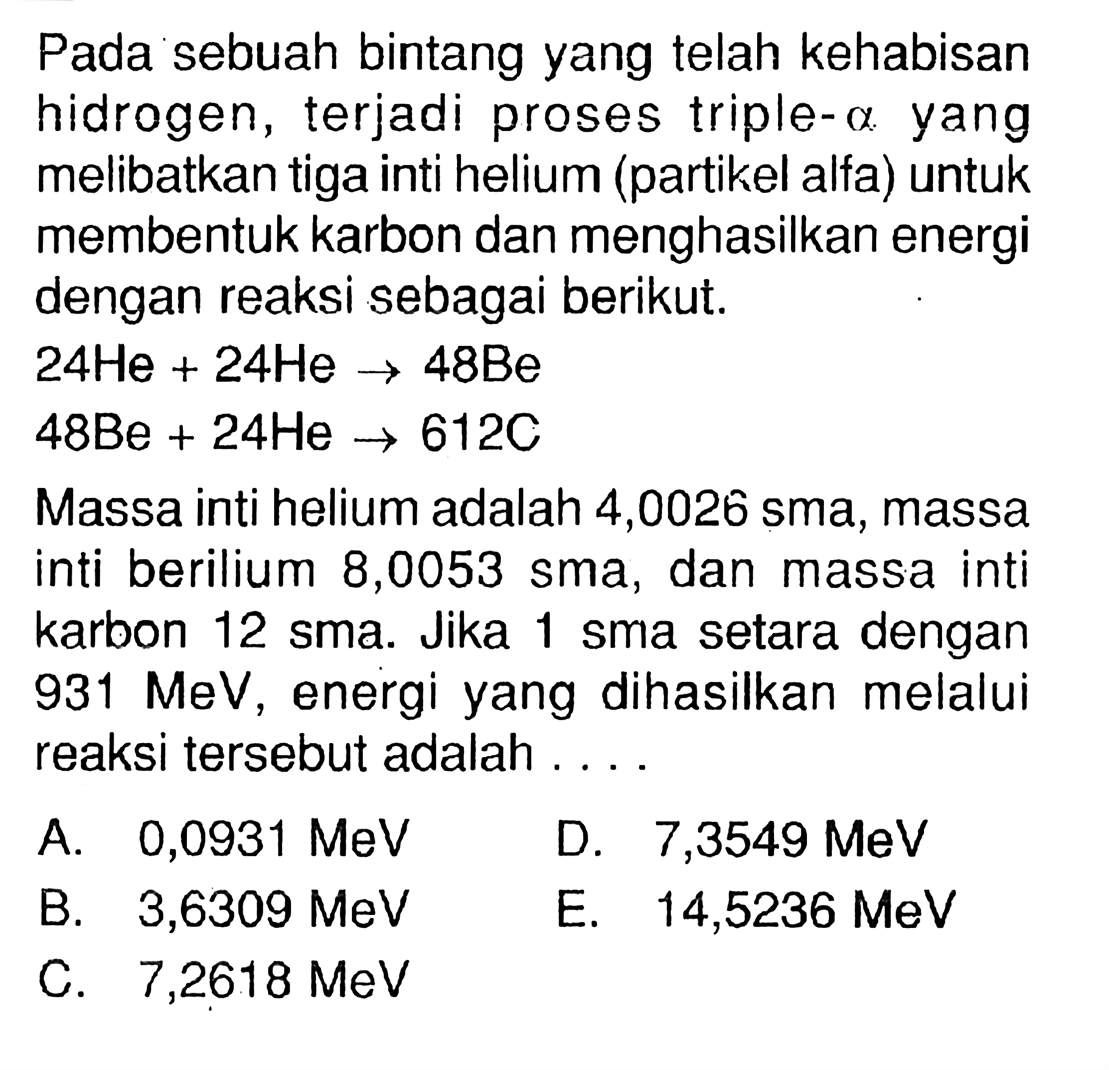 Pada sebuah bintang yang telah kehabisan hidrogen, terjadi proses triple-  a  yang melibatkan tiga inti helium (partikel alfa) untuk membentuk karbon dan menghasilkan energi dengan reaksi sebagai berikut.
 24 He + 24 He - > 48 Be 
 48 Be + 24 He - > 612 C 
Massa inti helium adalah 4,0026 sma, massa inti berilium 8,0053 sma, dan massa inti karbon 12 sma. Jika 1 sma setara dengan 931 MeV, energi yang dihasilkan melalui reaksi tersebut adalah ....