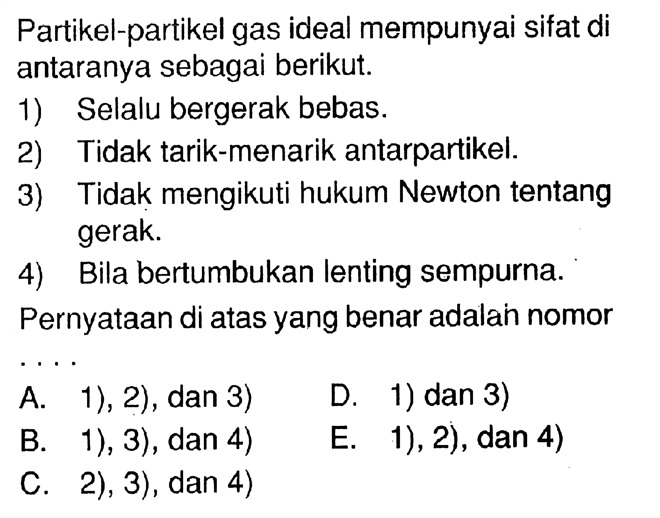 Partikel-partikel gas ideal mempunyai sifat di antaranya sebagai berikut. 1) Selalu bergerak bebas. 2) Tidak tarik-menarik antarpartikel. 3) Tidak mengikuti hukum Newton tentang gerak. 4) Bila bertumbukan lenting sempurna. Pernyataan di atas yang benar adalah nomor
