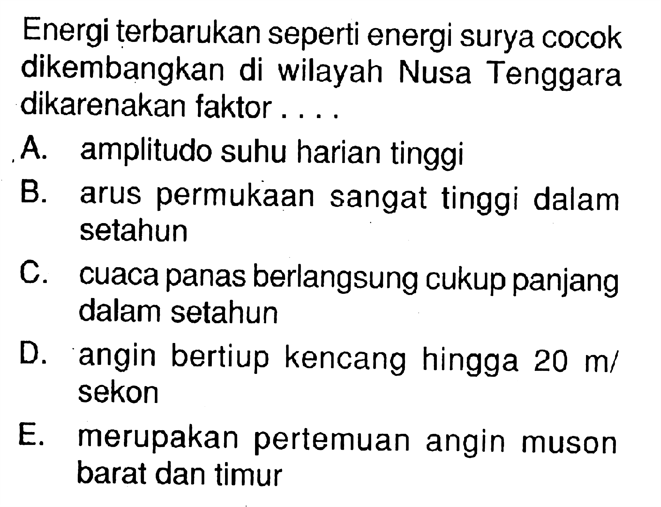 Energi terbarukan seperti energi surya cocok dikembangkan di wilayah Nusa Tenggara dikarenakan faktor....A. amplitudo suhu harian tinggiB. arus permukaan sangat tinggi dalam setahunC. cuaca panas berlangsung cukup panjang dalam setahunD. angin bertiup kencang hingga  20 m/ sekonE. merupakan pertemuan angin muson barat dan timur 