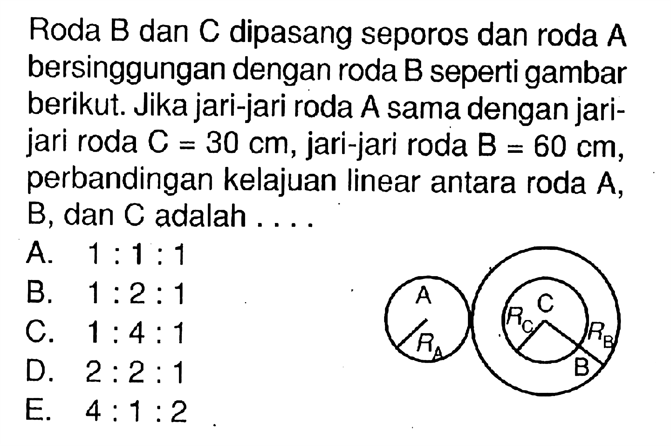 Roda  B  dan  C  dipasang seporos dan roda  A  bersinggungan dengan roda B seperti gambar berikut. Jika jari-jari roda A sama dengan jarijari roda  C=30 cm, jari-jari roda  B=60 cm, perbandingan kelajuan linear antara roda  A , B, dan C adalah ....A RA C RC RB B 