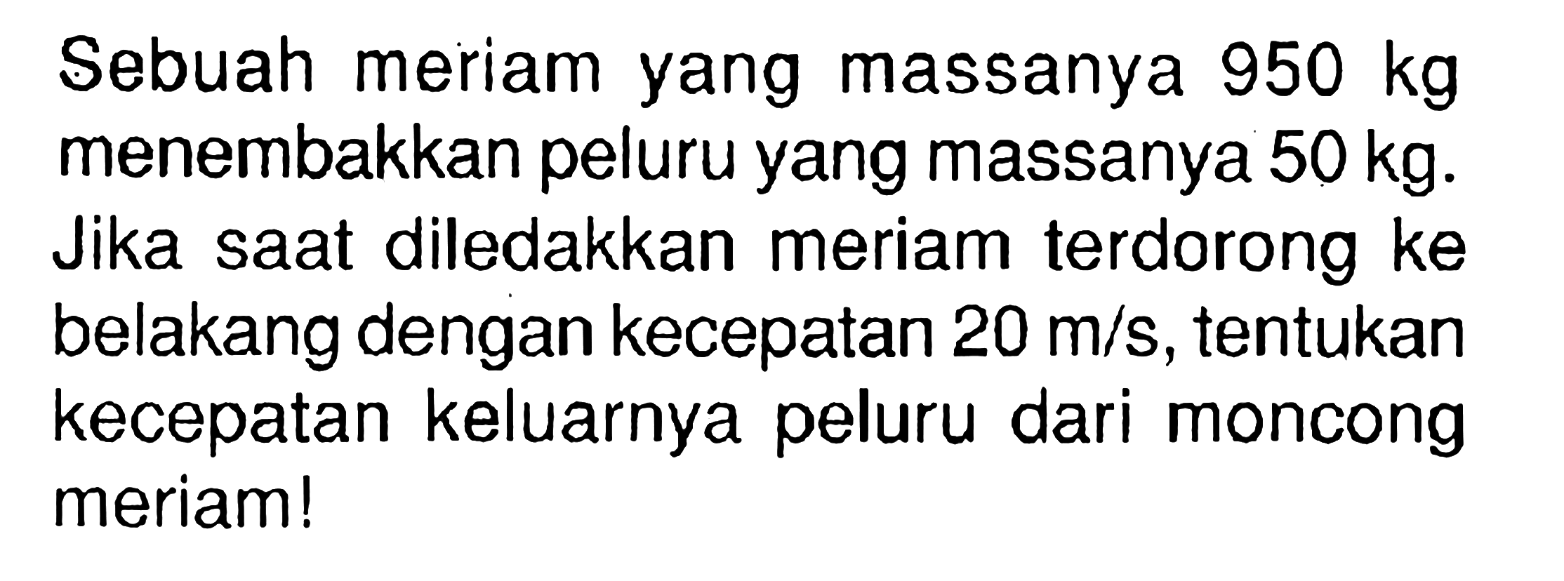 Sebuah meriam yang massanya 950 kg menembakkan peluru yang massanya 50 kg. Jika saat diledakkan meriam terdorong ke belakang dengan kecepatan 20 m/s, tentukan kecepatan keluarnya peluru dari moncong meriam!